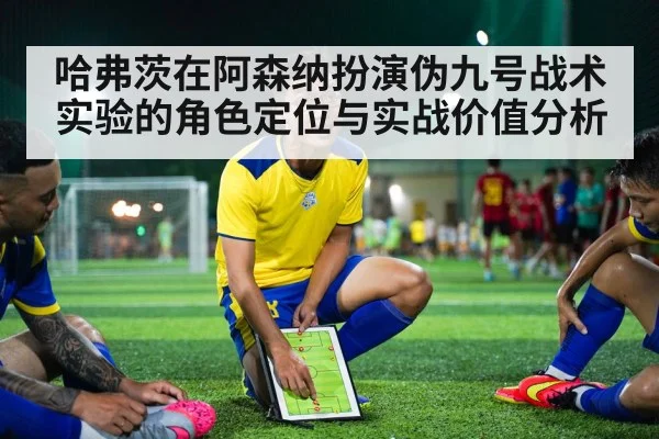 哈弗茨在阿森纳扮演伪九号战术实验的角色定位与实战价值分析