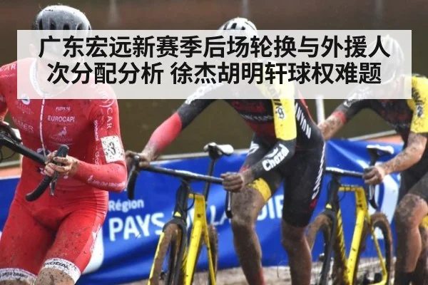 广东宏远新赛季后场轮换与外援人次分配分析 徐杰胡明轩球权难题