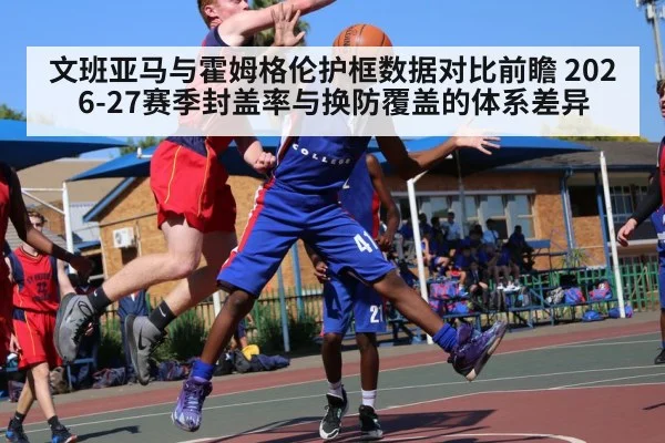 文班亚马与霍姆格伦护框数据对比前瞻 2026-27赛季封盖率与换防覆盖的体系差异