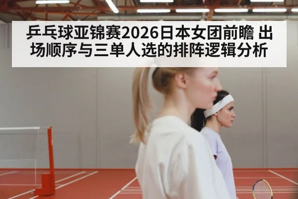 乒乓球亚锦赛2026日本女团前瞻 出场顺序与三单人选的排阵逻辑分析